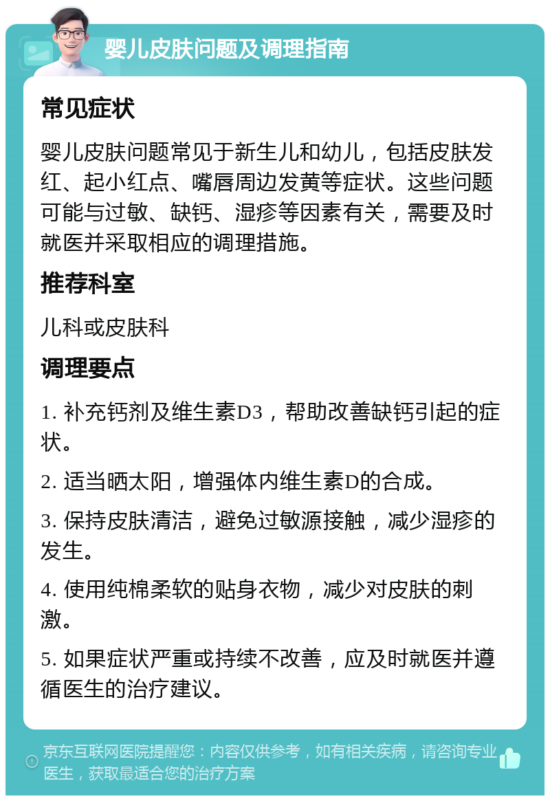 婴儿皮肤问题及调理指南 常见症状 婴儿皮肤问题常见于新生儿和幼儿，包括皮肤发红、起小红点、嘴唇周边发黄等症状。这些问题可能与过敏、缺钙、湿疹等因素有关，需要及时就医并采取相应的调理措施。 推荐科室 儿科或皮肤科 调理要点 1. 补充钙剂及维生素D3，帮助改善缺钙引起的症状。 2. 适当晒太阳，增强体内维生素D的合成。 3. 保持皮肤清洁，避免过敏源接触，减少湿疹的发生。 4. 使用纯棉柔软的贴身衣物，减少对皮肤的刺激。 5. 如果症状严重或持续不改善，应及时就医并遵循医生的治疗建议。