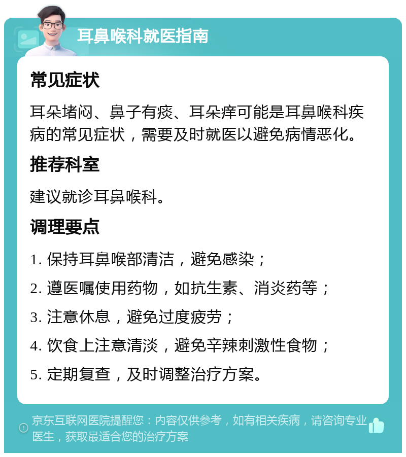 耳鼻喉科就医指南 常见症状 耳朵堵闷、鼻子有痰、耳朵痒可能是耳鼻喉科疾病的常见症状，需要及时就医以避免病情恶化。 推荐科室 建议就诊耳鼻喉科。 调理要点 1. 保持耳鼻喉部清洁，避免感染； 2. 遵医嘱使用药物，如抗生素、消炎药等； 3. 注意休息，避免过度疲劳； 4. 饮食上注意清淡，避免辛辣刺激性食物； 5. 定期复查，及时调整治疗方案。