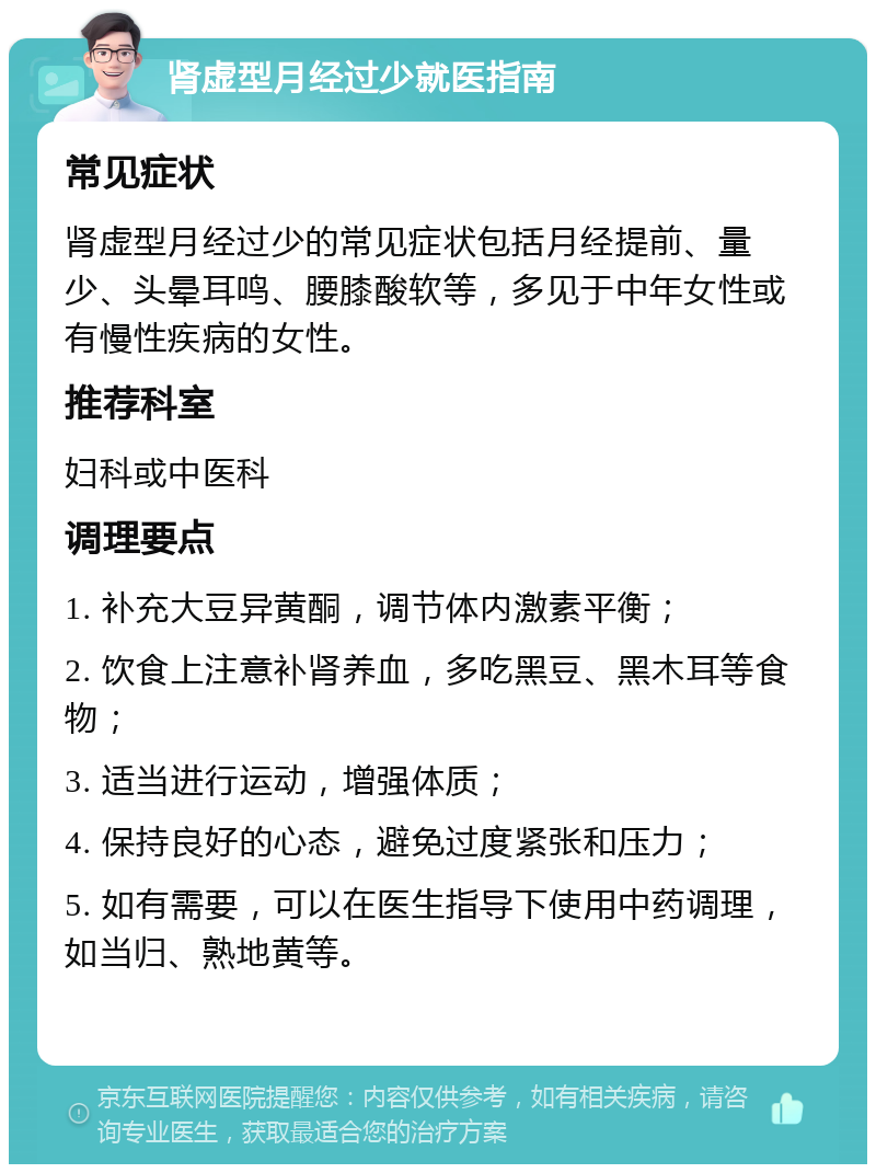 肾虚型月经过少就医指南 常见症状 肾虚型月经过少的常见症状包括月经提前、量少、头晕耳鸣、腰膝酸软等，多见于中年女性或有慢性疾病的女性。 推荐科室 妇科或中医科 调理要点 1. 补充大豆异黄酮，调节体内激素平衡； 2. 饮食上注意补肾养血，多吃黑豆、黑木耳等食物； 3. 适当进行运动，增强体质； 4. 保持良好的心态，避免过度紧张和压力； 5. 如有需要，可以在医生指导下使用中药调理，如当归、熟地黄等。