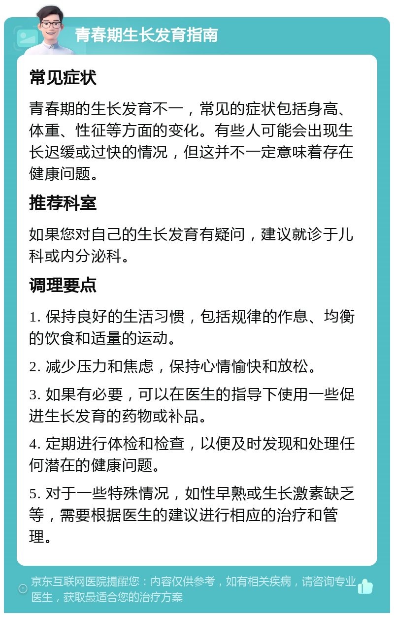 青春期生长发育指南 常见症状 青春期的生长发育不一，常见的症状包括身高、体重、性征等方面的变化。有些人可能会出现生长迟缓或过快的情况，但这并不一定意味着存在健康问题。 推荐科室 如果您对自己的生长发育有疑问，建议就诊于儿科或内分泌科。 调理要点 1. 保持良好的生活习惯，包括规律的作息、均衡的饮食和适量的运动。 2. 减少压力和焦虑，保持心情愉快和放松。 3. 如果有必要，可以在医生的指导下使用一些促进生长发育的药物或补品。 4. 定期进行体检和检查，以便及时发现和处理任何潜在的健康问题。 5. 对于一些特殊情况，如性早熟或生长激素缺乏等，需要根据医生的建议进行相应的治疗和管理。