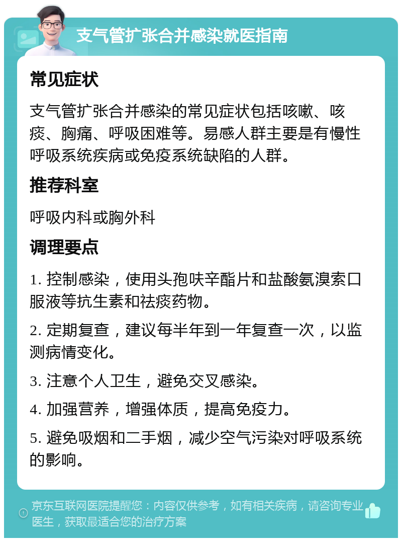 支气管扩张合并感染就医指南 常见症状 支气管扩张合并感染的常见症状包括咳嗽、咳痰、胸痛、呼吸困难等。易感人群主要是有慢性呼吸系统疾病或免疫系统缺陷的人群。 推荐科室 呼吸内科或胸外科 调理要点 1. 控制感染，使用头孢呋辛酯片和盐酸氨溴索口服液等抗生素和祛痰药物。 2. 定期复查，建议每半年到一年复查一次，以监测病情变化。 3. 注意个人卫生，避免交叉感染。 4. 加强营养，增强体质，提高免疫力。 5. 避免吸烟和二手烟，减少空气污染对呼吸系统的影响。