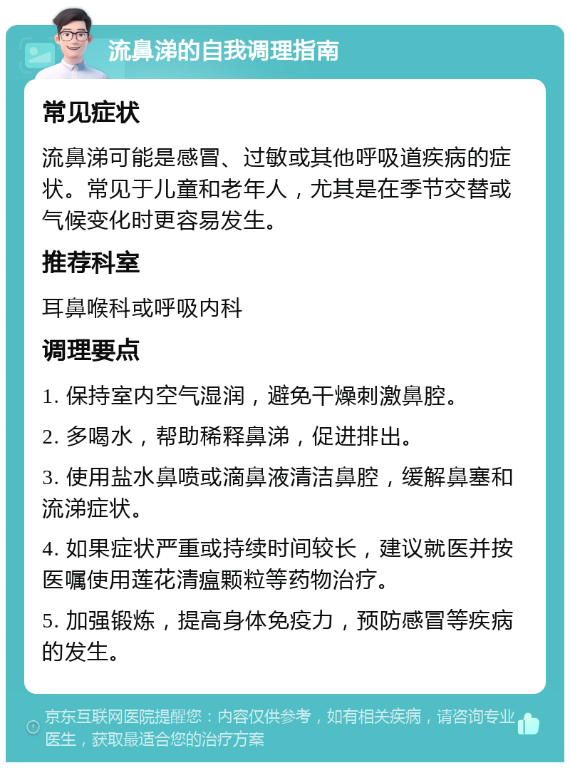 流鼻涕的自我调理指南 常见症状 流鼻涕可能是感冒、过敏或其他呼吸道疾病的症状。常见于儿童和老年人，尤其是在季节交替或气候变化时更容易发生。 推荐科室 耳鼻喉科或呼吸内科 调理要点 1. 保持室内空气湿润，避免干燥刺激鼻腔。 2. 多喝水，帮助稀释鼻涕，促进排出。 3. 使用盐水鼻喷或滴鼻液清洁鼻腔，缓解鼻塞和流涕症状。 4. 如果症状严重或持续时间较长，建议就医并按医嘱使用莲花清瘟颗粒等药物治疗。 5. 加强锻炼，提高身体免疫力，预防感冒等疾病的发生。