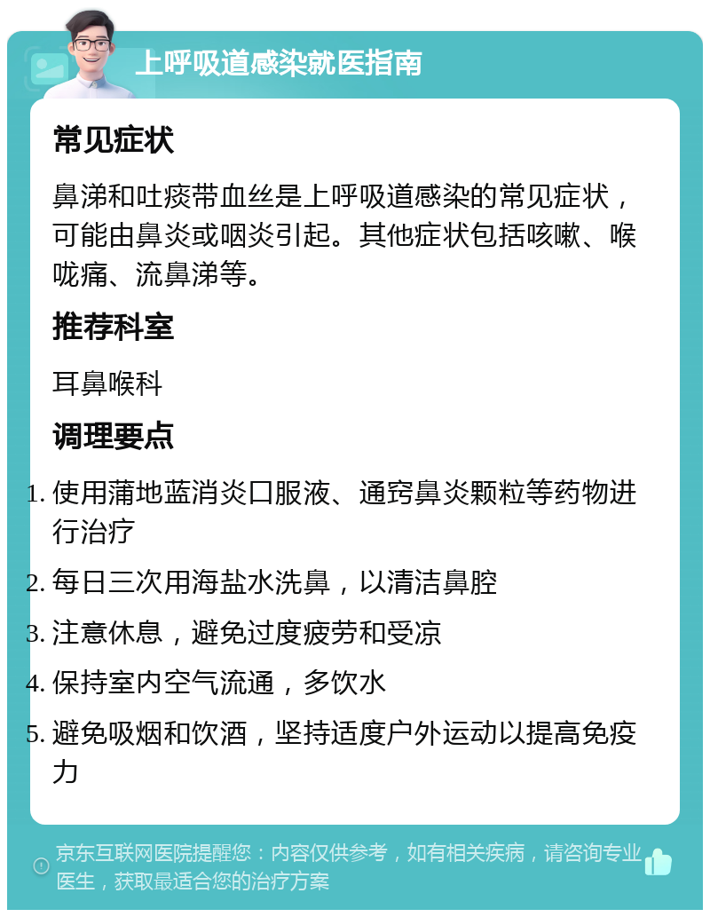 上呼吸道感染就医指南 常见症状 鼻涕和吐痰带血丝是上呼吸道感染的常见症状，可能由鼻炎或咽炎引起。其他症状包括咳嗽、喉咙痛、流鼻涕等。 推荐科室 耳鼻喉科 调理要点 使用蒲地蓝消炎口服液、通窍鼻炎颗粒等药物进行治疗 每日三次用海盐水洗鼻，以清洁鼻腔 注意休息，避免过度疲劳和受凉 保持室内空气流通，多饮水 避免吸烟和饮酒，坚持适度户外运动以提高免疫力