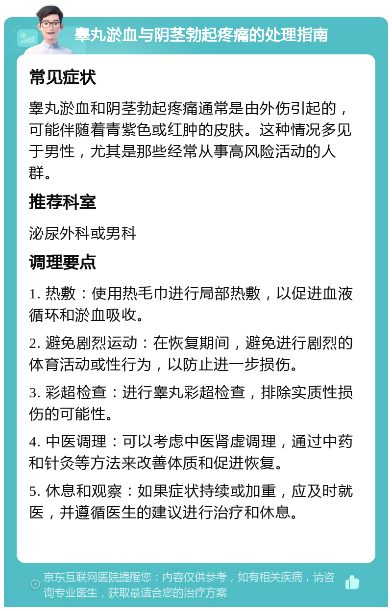 睾丸淤血与阴茎勃起疼痛的处理指南 常见症状 睾丸淤血和阴茎勃起疼痛通常是由外伤引起的，可能伴随着青紫色或红肿的皮肤。这种情况多见于男性，尤其是那些经常从事高风险活动的人群。 推荐科室 泌尿外科或男科 调理要点 1. 热敷：使用热毛巾进行局部热敷，以促进血液循环和淤血吸收。 2. 避免剧烈运动：在恢复期间，避免进行剧烈的体育活动或性行为，以防止进一步损伤。 3. 彩超检查：进行睾丸彩超检查，排除实质性损伤的可能性。 4. 中医调理：可以考虑中医肾虚调理，通过中药和针灸等方法来改善体质和促进恢复。 5. 休息和观察：如果症状持续或加重，应及时就医，并遵循医生的建议进行治疗和休息。