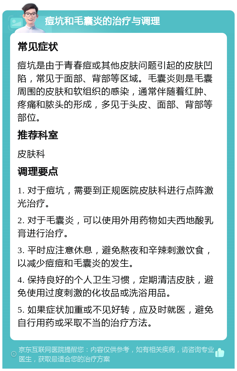 痘坑和毛囊炎的治疗与调理 常见症状 痘坑是由于青春痘或其他皮肤问题引起的皮肤凹陷，常见于面部、背部等区域。毛囊炎则是毛囊周围的皮肤和软组织的感染，通常伴随着红肿、疼痛和脓头的形成，多见于头皮、面部、背部等部位。 推荐科室 皮肤科 调理要点 1. 对于痘坑，需要到正规医院皮肤科进行点阵激光治疗。 2. 对于毛囊炎，可以使用外用药物如夫西地酸乳膏进行治疗。 3. 平时应注意休息，避免熬夜和辛辣刺激饮食，以减少痘痘和毛囊炎的发生。 4. 保持良好的个人卫生习惯，定期清洁皮肤，避免使用过度刺激的化妆品或洗浴用品。 5. 如果症状加重或不见好转，应及时就医，避免自行用药或采取不当的治疗方法。