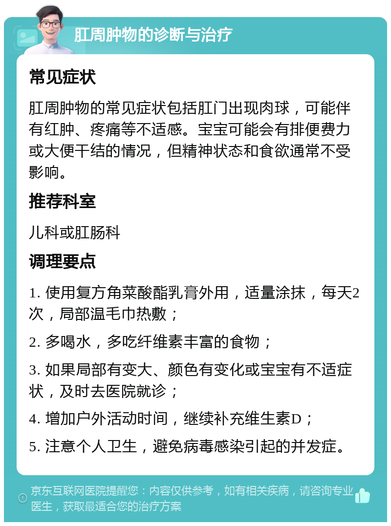 肛周肿物的诊断与治疗 常见症状 肛周肿物的常见症状包括肛门出现肉球，可能伴有红肿、疼痛等不适感。宝宝可能会有排便费力或大便干结的情况，但精神状态和食欲通常不受影响。 推荐科室 儿科或肛肠科 调理要点 1. 使用复方角菜酸酯乳膏外用，适量涂抹，每天2次，局部温毛巾热敷； 2. 多喝水，多吃纤维素丰富的食物； 3. 如果局部有变大、颜色有变化或宝宝有不适症状，及时去医院就诊； 4. 增加户外活动时间，继续补充维生素D； 5. 注意个人卫生，避免病毒感染引起的并发症。