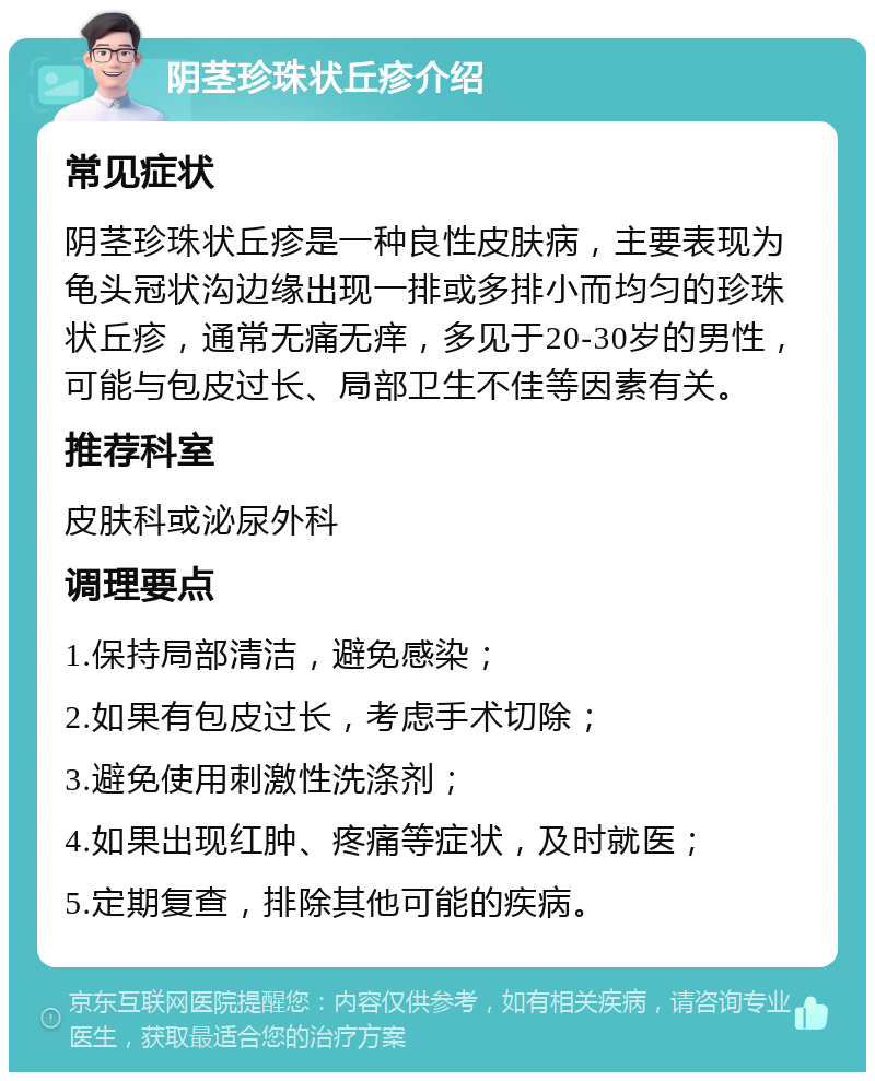 阴茎珍珠状丘疹介绍 常见症状 阴茎珍珠状丘疹是一种良性皮肤病，主要表现为龟头冠状沟边缘出现一排或多排小而均匀的珍珠状丘疹，通常无痛无痒，多见于20-30岁的男性，可能与包皮过长、局部卫生不佳等因素有关。 推荐科室 皮肤科或泌尿外科 调理要点 1.保持局部清洁，避免感染； 2.如果有包皮过长，考虑手术切除； 3.避免使用刺激性洗涤剂； 4.如果出现红肿、疼痛等症状，及时就医； 5.定期复查，排除其他可能的疾病。