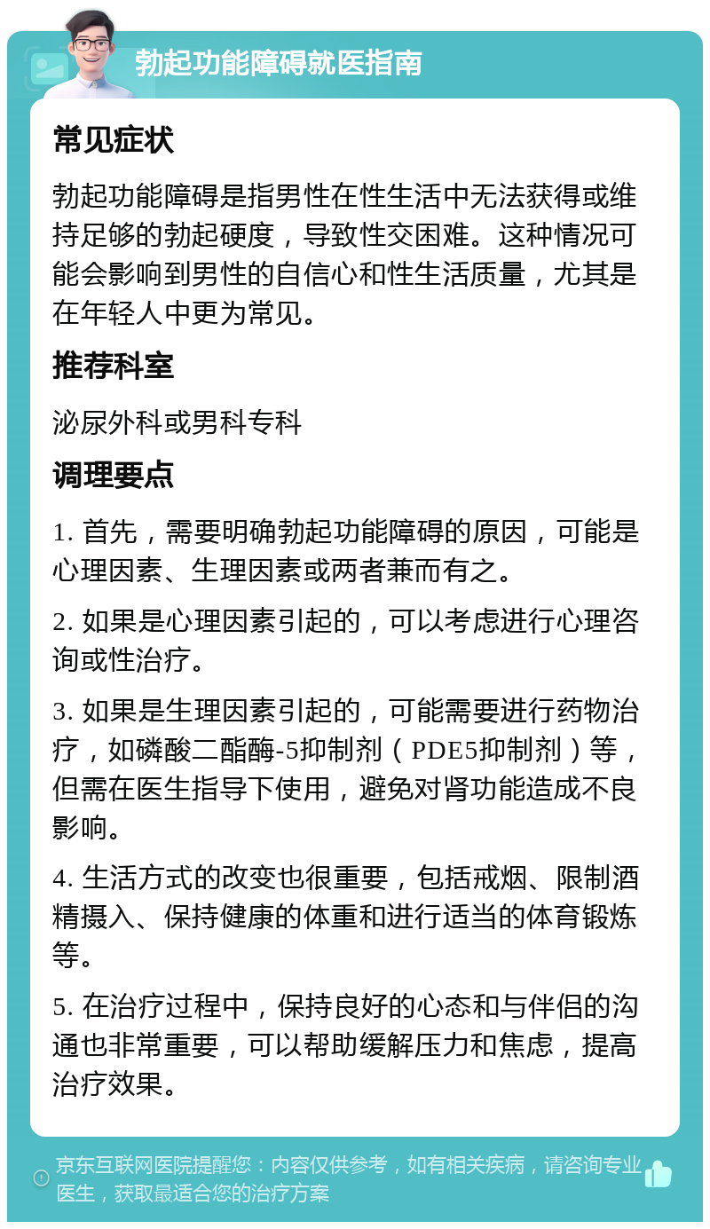 勃起功能障碍就医指南 常见症状 勃起功能障碍是指男性在性生活中无法获得或维持足够的勃起硬度，导致性交困难。这种情况可能会影响到男性的自信心和性生活质量，尤其是在年轻人中更为常见。 推荐科室 泌尿外科或男科专科 调理要点 1. 首先，需要明确勃起功能障碍的原因，可能是心理因素、生理因素或两者兼而有之。 2. 如果是心理因素引起的，可以考虑进行心理咨询或性治疗。 3. 如果是生理因素引起的，可能需要进行药物治疗，如磷酸二酯酶-5抑制剂（PDE5抑制剂）等，但需在医生指导下使用，避免对肾功能造成不良影响。 4. 生活方式的改变也很重要，包括戒烟、限制酒精摄入、保持健康的体重和进行适当的体育锻炼等。 5. 在治疗过程中，保持良好的心态和与伴侣的沟通也非常重要，可以帮助缓解压力和焦虑，提高治疗效果。