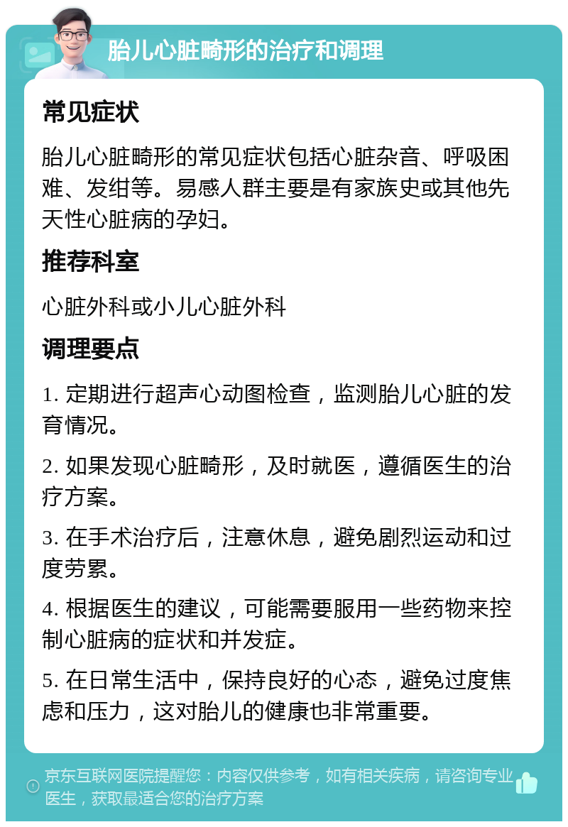 胎儿心脏畸形的治疗和调理 常见症状 胎儿心脏畸形的常见症状包括心脏杂音、呼吸困难、发绀等。易感人群主要是有家族史或其他先天性心脏病的孕妇。 推荐科室 心脏外科或小儿心脏外科 调理要点 1. 定期进行超声心动图检查，监测胎儿心脏的发育情况。 2. 如果发现心脏畸形，及时就医，遵循医生的治疗方案。 3. 在手术治疗后，注意休息，避免剧烈运动和过度劳累。 4. 根据医生的建议，可能需要服用一些药物来控制心脏病的症状和并发症。 5. 在日常生活中，保持良好的心态，避免过度焦虑和压力，这对胎儿的健康也非常重要。