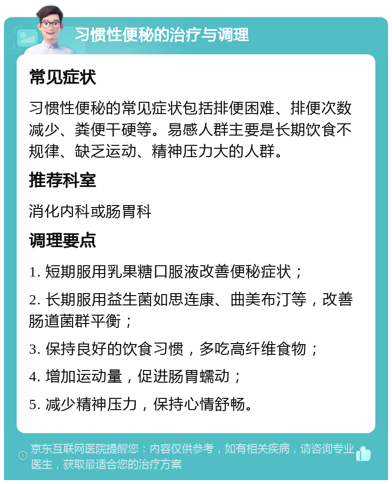 习惯性便秘的治疗与调理 常见症状 习惯性便秘的常见症状包括排便困难、排便次数减少、粪便干硬等。易感人群主要是长期饮食不规律、缺乏运动、精神压力大的人群。 推荐科室 消化内科或肠胃科 调理要点 1. 短期服用乳果糖口服液改善便秘症状； 2. 长期服用益生菌如思连康、曲美布汀等，改善肠道菌群平衡； 3. 保持良好的饮食习惯，多吃高纤维食物； 4. 增加运动量，促进肠胃蠕动； 5. 减少精神压力，保持心情舒畅。