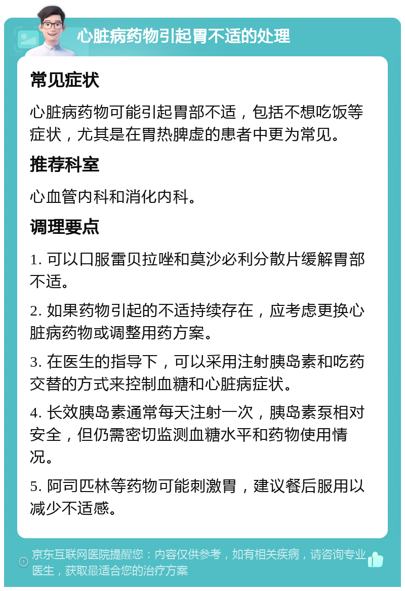 心脏病药物引起胃不适的处理 常见症状 心脏病药物可能引起胃部不适，包括不想吃饭等症状，尤其是在胃热脾虚的患者中更为常见。 推荐科室 心血管内科和消化内科。 调理要点 1. 可以口服雷贝拉唑和莫沙必利分散片缓解胃部不适。 2. 如果药物引起的不适持续存在，应考虑更换心脏病药物或调整用药方案。 3. 在医生的指导下，可以采用注射胰岛素和吃药交替的方式来控制血糖和心脏病症状。 4. 长效胰岛素通常每天注射一次，胰岛素泵相对安全，但仍需密切监测血糖水平和药物使用情况。 5. 阿司匹林等药物可能刺激胃，建议餐后服用以减少不适感。