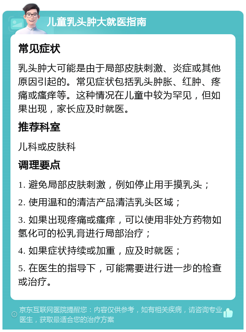 儿童乳头肿大就医指南 常见症状 乳头肿大可能是由于局部皮肤刺激、炎症或其他原因引起的。常见症状包括乳头肿胀、红肿、疼痛或瘙痒等。这种情况在儿童中较为罕见，但如果出现，家长应及时就医。 推荐科室 儿科或皮肤科 调理要点 1. 避免局部皮肤刺激，例如停止用手摸乳头； 2. 使用温和的清洁产品清洁乳头区域； 3. 如果出现疼痛或瘙痒，可以使用非处方药物如氢化可的松乳膏进行局部治疗； 4. 如果症状持续或加重，应及时就医； 5. 在医生的指导下，可能需要进行进一步的检查或治疗。