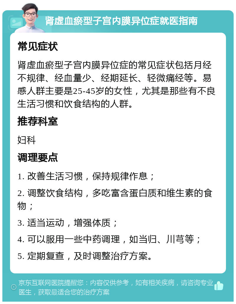 肾虚血瘀型子宫内膜异位症就医指南 常见症状 肾虚血瘀型子宫内膜异位症的常见症状包括月经不规律、经血量少、经期延长、轻微痛经等。易感人群主要是25-45岁的女性，尤其是那些有不良生活习惯和饮食结构的人群。 推荐科室 妇科 调理要点 1. 改善生活习惯，保持规律作息； 2. 调整饮食结构，多吃富含蛋白质和维生素的食物； 3. 适当运动，增强体质； 4. 可以服用一些中药调理，如当归、川芎等； 5. 定期复查，及时调整治疗方案。