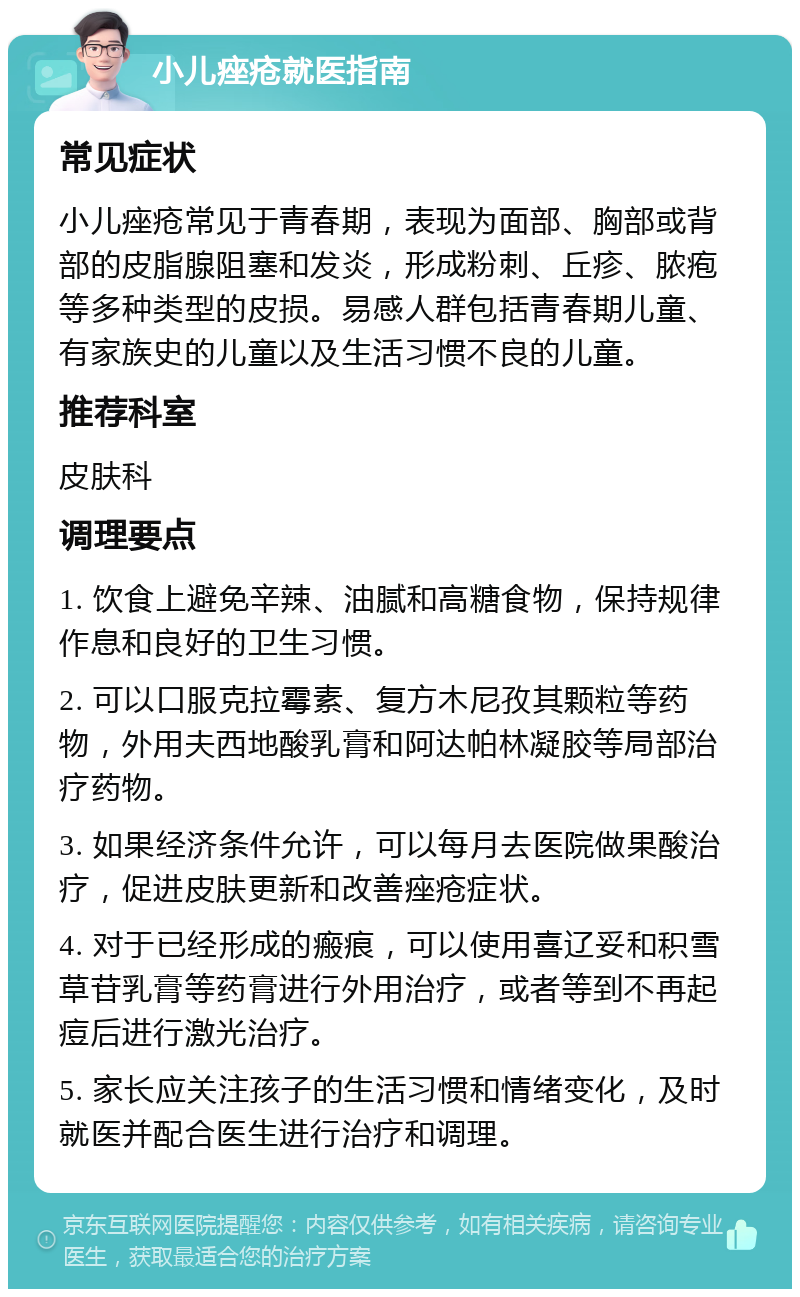 小儿痤疮就医指南 常见症状 小儿痤疮常见于青春期，表现为面部、胸部或背部的皮脂腺阻塞和发炎，形成粉刺、丘疹、脓疱等多种类型的皮损。易感人群包括青春期儿童、有家族史的儿童以及生活习惯不良的儿童。 推荐科室 皮肤科 调理要点 1. 饮食上避免辛辣、油腻和高糖食物，保持规律作息和良好的卫生习惯。 2. 可以口服克拉霉素、复方木尼孜其颗粒等药物，外用夫西地酸乳膏和阿达帕林凝胶等局部治疗药物。 3. 如果经济条件允许，可以每月去医院做果酸治疗，促进皮肤更新和改善痤疮症状。 4. 对于已经形成的瘢痕，可以使用喜辽妥和积雪草苷乳膏等药膏进行外用治疗，或者等到不再起痘后进行激光治疗。 5. 家长应关注孩子的生活习惯和情绪变化，及时就医并配合医生进行治疗和调理。