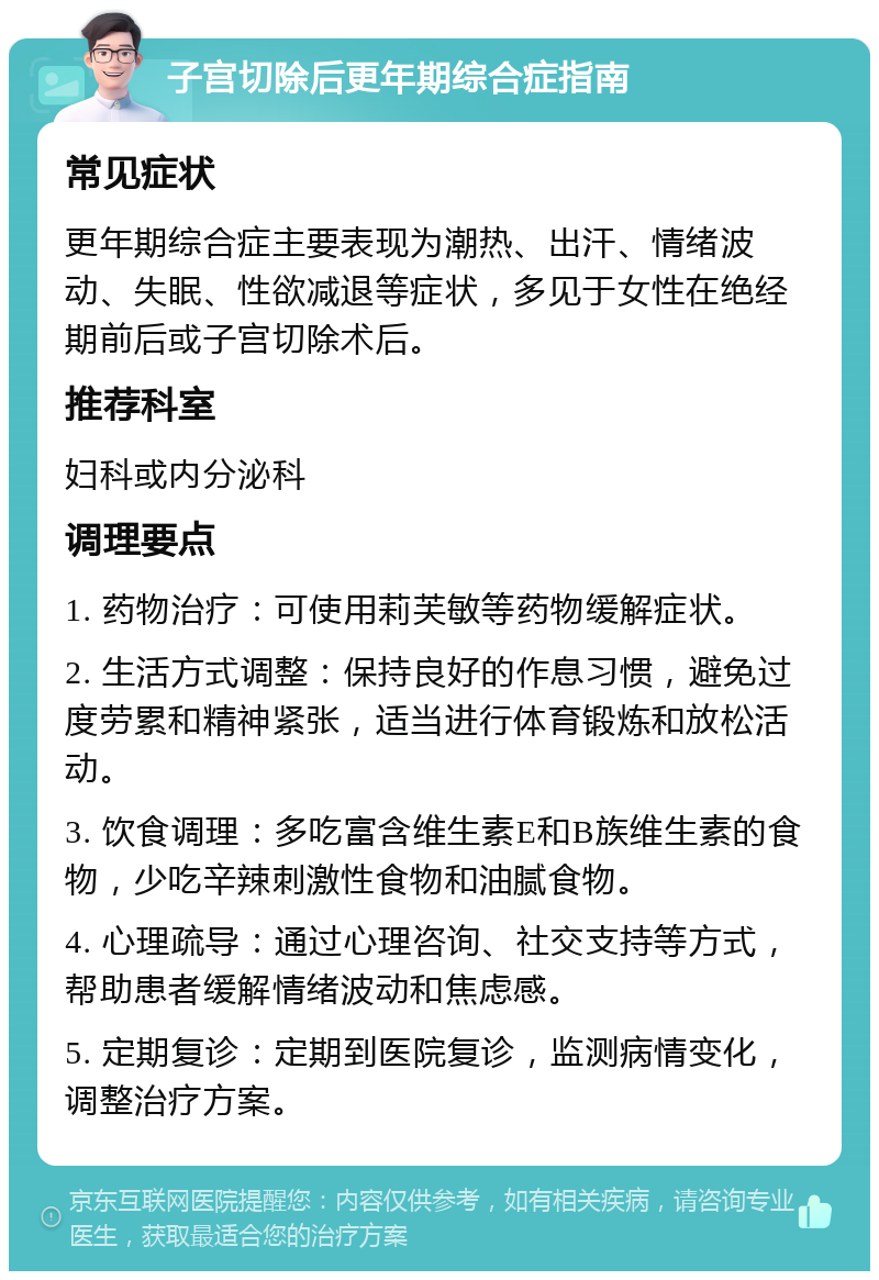 子宫切除后更年期综合症指南 常见症状 更年期综合症主要表现为潮热、出汗、情绪波动、失眠、性欲减退等症状，多见于女性在绝经期前后或子宫切除术后。 推荐科室 妇科或内分泌科 调理要点 1. 药物治疗：可使用莉芙敏等药物缓解症状。 2. 生活方式调整：保持良好的作息习惯，避免过度劳累和精神紧张，适当进行体育锻炼和放松活动。 3. 饮食调理：多吃富含维生素E和B族维生素的食物，少吃辛辣刺激性食物和油腻食物。 4. 心理疏导：通过心理咨询、社交支持等方式，帮助患者缓解情绪波动和焦虑感。 5. 定期复诊：定期到医院复诊，监测病情变化，调整治疗方案。