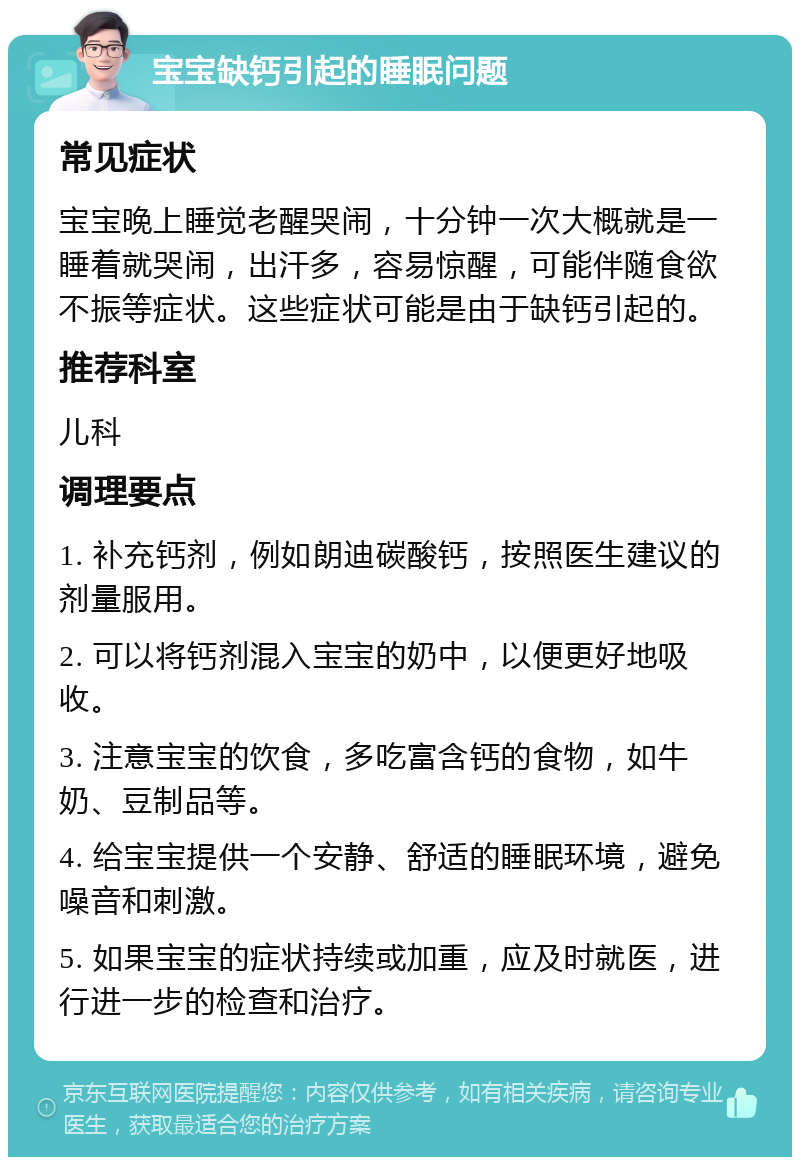 宝宝缺钙引起的睡眠问题 常见症状 宝宝晚上睡觉老醒哭闹，十分钟一次大概就是一睡着就哭闹，出汗多，容易惊醒，可能伴随食欲不振等症状。这些症状可能是由于缺钙引起的。 推荐科室 儿科 调理要点 1. 补充钙剂，例如朗迪碳酸钙，按照医生建议的剂量服用。 2. 可以将钙剂混入宝宝的奶中，以便更好地吸收。 3. 注意宝宝的饮食，多吃富含钙的食物，如牛奶、豆制品等。 4. 给宝宝提供一个安静、舒适的睡眠环境，避免噪音和刺激。 5. 如果宝宝的症状持续或加重，应及时就医，进行进一步的检查和治疗。