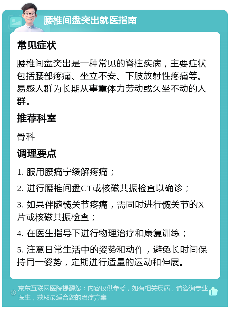 腰椎间盘突出就医指南 常见症状 腰椎间盘突出是一种常见的脊柱疾病，主要症状包括腰部疼痛、坐立不安、下肢放射性疼痛等。易感人群为长期从事重体力劳动或久坐不动的人群。 推荐科室 骨科 调理要点 1. 服用腰痛宁缓解疼痛； 2. 进行腰椎间盘CT或核磁共振检查以确诊； 3. 如果伴随髋关节疼痛，需同时进行髋关节的X片或核磁共振检查； 4. 在医生指导下进行物理治疗和康复训练； 5. 注意日常生活中的姿势和动作，避免长时间保持同一姿势，定期进行适量的运动和伸展。