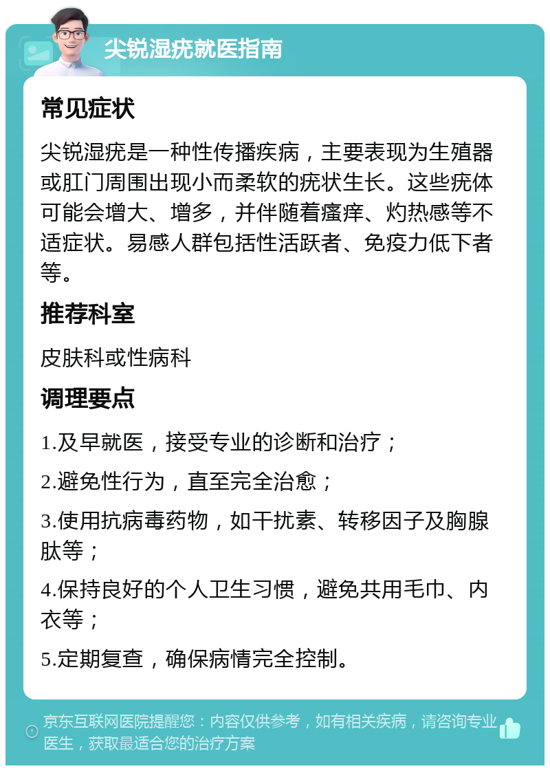 尖锐湿疣就医指南 常见症状 尖锐湿疣是一种性传播疾病，主要表现为生殖器或肛门周围出现小而柔软的疣状生长。这些疣体可能会增大、增多，并伴随着瘙痒、灼热感等不适症状。易感人群包括性活跃者、免疫力低下者等。 推荐科室 皮肤科或性病科 调理要点 1.及早就医，接受专业的诊断和治疗； 2.避免性行为，直至完全治愈； 3.使用抗病毒药物，如干扰素、转移因子及胸腺肽等； 4.保持良好的个人卫生习惯，避免共用毛巾、内衣等； 5.定期复查，确保病情完全控制。