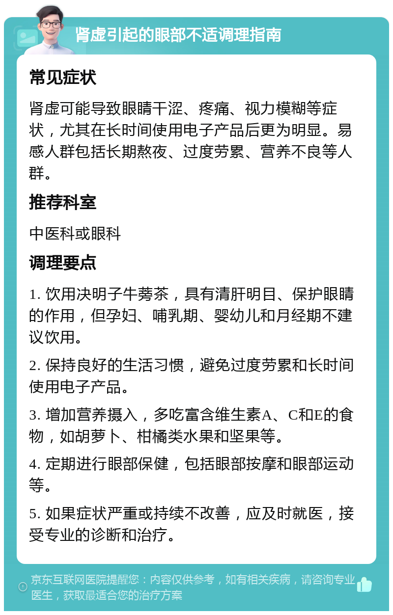 肾虚引起的眼部不适调理指南 常见症状 肾虚可能导致眼睛干涩、疼痛、视力模糊等症状，尤其在长时间使用电子产品后更为明显。易感人群包括长期熬夜、过度劳累、营养不良等人群。 推荐科室 中医科或眼科 调理要点 1. 饮用决明子牛蒡茶，具有清肝明目、保护眼睛的作用，但孕妇、哺乳期、婴幼儿和月经期不建议饮用。 2. 保持良好的生活习惯，避免过度劳累和长时间使用电子产品。 3. 增加营养摄入，多吃富含维生素A、C和E的食物，如胡萝卜、柑橘类水果和坚果等。 4. 定期进行眼部保健，包括眼部按摩和眼部运动等。 5. 如果症状严重或持续不改善，应及时就医，接受专业的诊断和治疗。