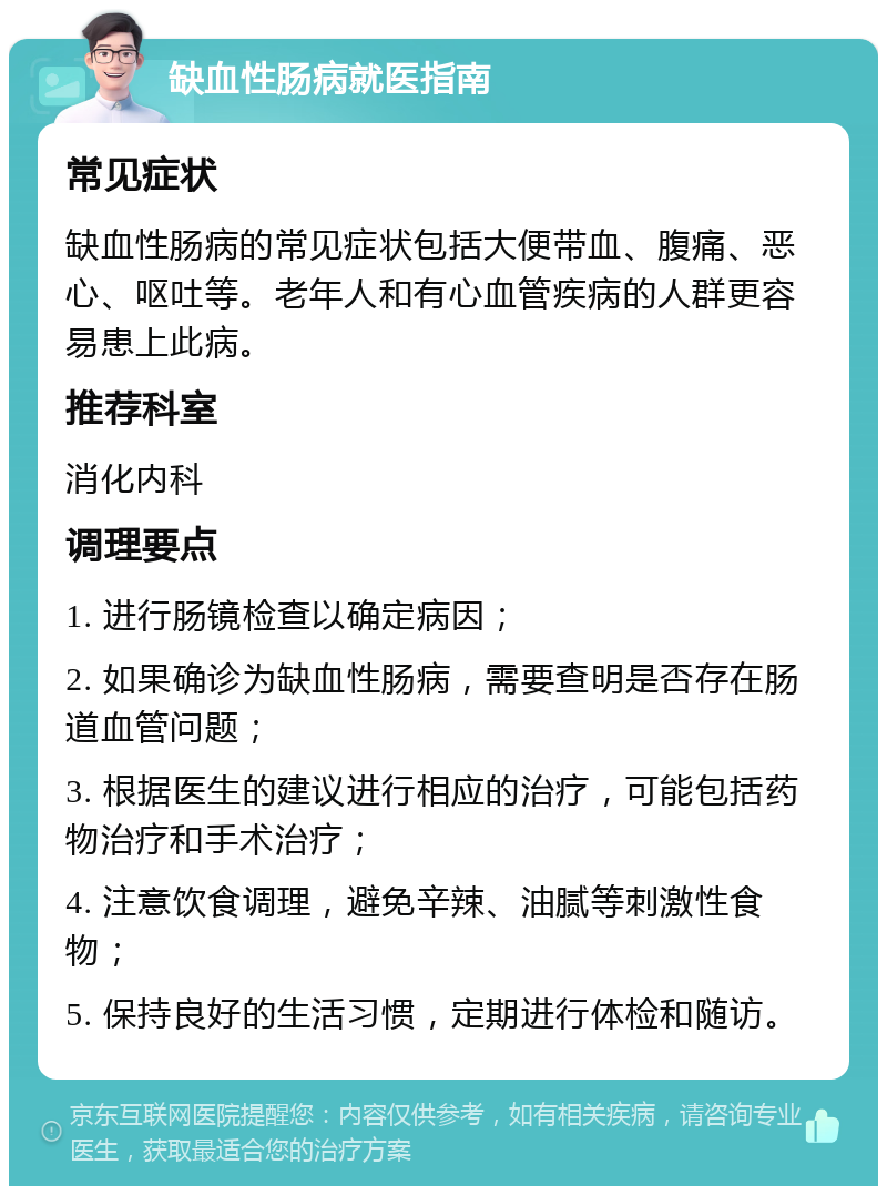 缺血性肠病就医指南 常见症状 缺血性肠病的常见症状包括大便带血、腹痛、恶心、呕吐等。老年人和有心血管疾病的人群更容易患上此病。 推荐科室 消化内科 调理要点 1. 进行肠镜检查以确定病因； 2. 如果确诊为缺血性肠病，需要查明是否存在肠道血管问题； 3. 根据医生的建议进行相应的治疗，可能包括药物治疗和手术治疗； 4. 注意饮食调理，避免辛辣、油腻等刺激性食物； 5. 保持良好的生活习惯，定期进行体检和随访。