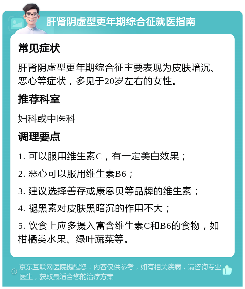 肝肾阴虚型更年期综合征就医指南 常见症状 肝肾阴虚型更年期综合征主要表现为皮肤暗沉、恶心等症状，多见于20岁左右的女性。 推荐科室 妇科或中医科 调理要点 1. 可以服用维生素C，有一定美白效果； 2. 恶心可以服用维生素B6； 3. 建议选择善存或康恩贝等品牌的维生素； 4. 褪黑素对皮肤黑暗沉的作用不大； 5. 饮食上应多摄入富含维生素C和B6的食物，如柑橘类水果、绿叶蔬菜等。