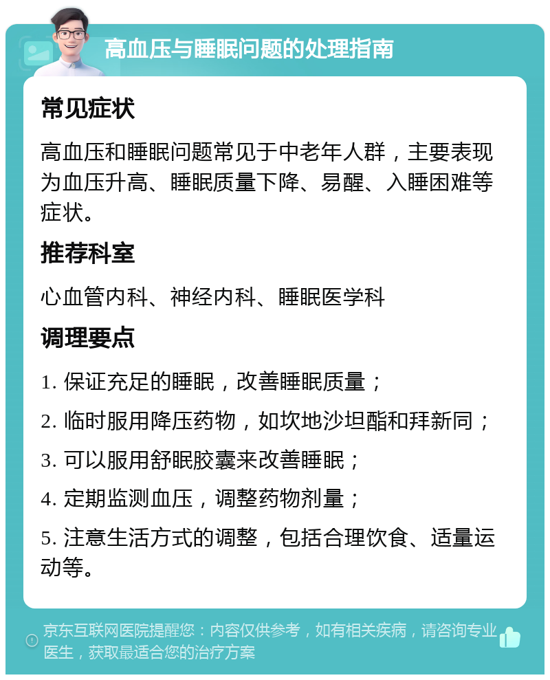 高血压与睡眠问题的处理指南 常见症状 高血压和睡眠问题常见于中老年人群，主要表现为血压升高、睡眠质量下降、易醒、入睡困难等症状。 推荐科室 心血管内科、神经内科、睡眠医学科 调理要点 1. 保证充足的睡眠，改善睡眠质量； 2. 临时服用降压药物，如坎地沙坦酯和拜新同； 3. 可以服用舒眠胶囊来改善睡眠； 4. 定期监测血压，调整药物剂量； 5. 注意生活方式的调整，包括合理饮食、适量运动等。