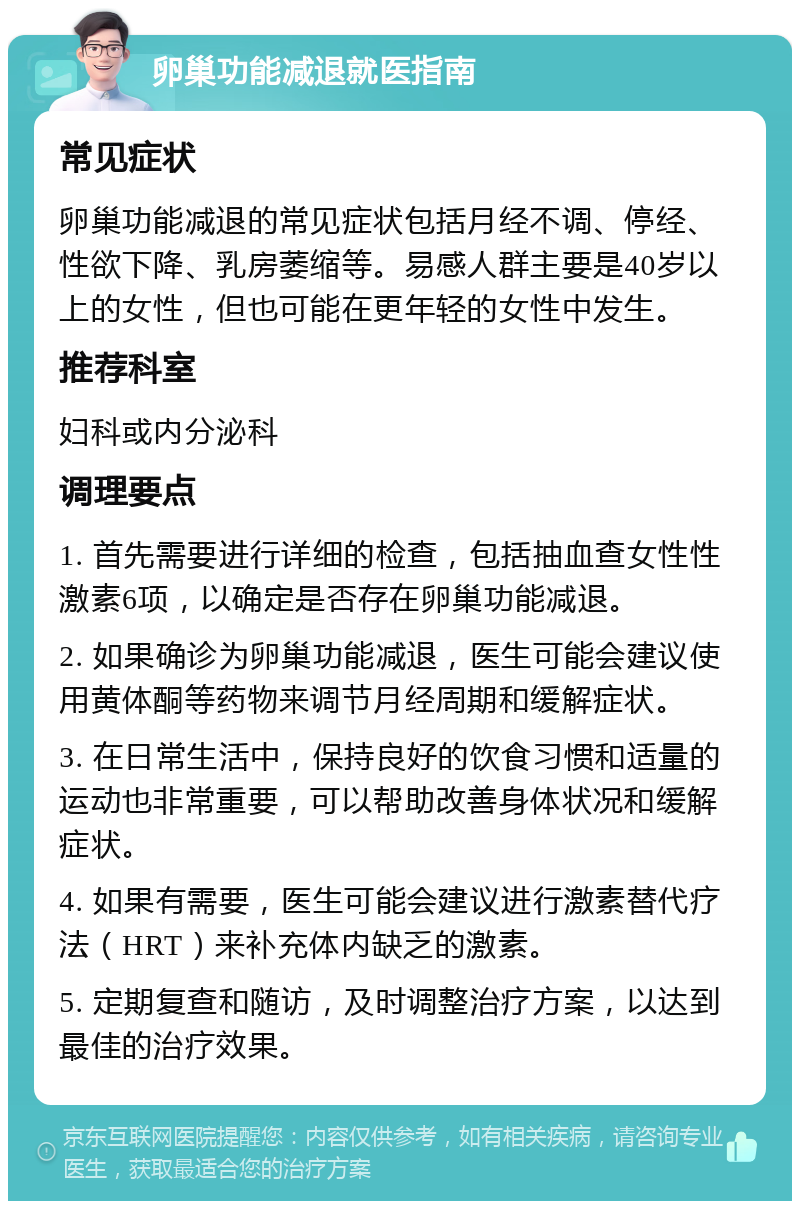 卵巢功能减退就医指南 常见症状 卵巢功能减退的常见症状包括月经不调、停经、性欲下降、乳房萎缩等。易感人群主要是40岁以上的女性，但也可能在更年轻的女性中发生。 推荐科室 妇科或内分泌科 调理要点 1. 首先需要进行详细的检查，包括抽血查女性性激素6项，以确定是否存在卵巢功能减退。 2. 如果确诊为卵巢功能减退，医生可能会建议使用黄体酮等药物来调节月经周期和缓解症状。 3. 在日常生活中，保持良好的饮食习惯和适量的运动也非常重要，可以帮助改善身体状况和缓解症状。 4. 如果有需要，医生可能会建议进行激素替代疗法（HRT）来补充体内缺乏的激素。 5. 定期复查和随访，及时调整治疗方案，以达到最佳的治疗效果。