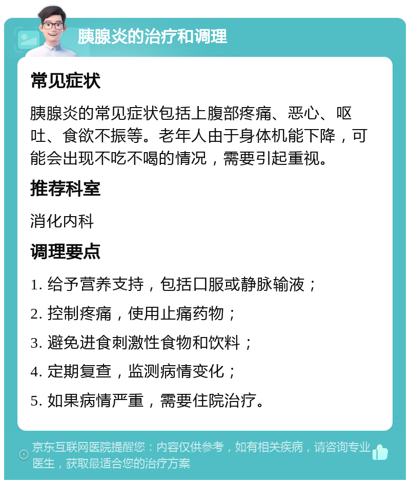 胰腺炎的治疗和调理 常见症状 胰腺炎的常见症状包括上腹部疼痛、恶心、呕吐、食欲不振等。老年人由于身体机能下降，可能会出现不吃不喝的情况，需要引起重视。 推荐科室 消化内科 调理要点 1. 给予营养支持，包括口服或静脉输液； 2. 控制疼痛，使用止痛药物； 3. 避免进食刺激性食物和饮料； 4. 定期复查，监测病情变化； 5. 如果病情严重，需要住院治疗。