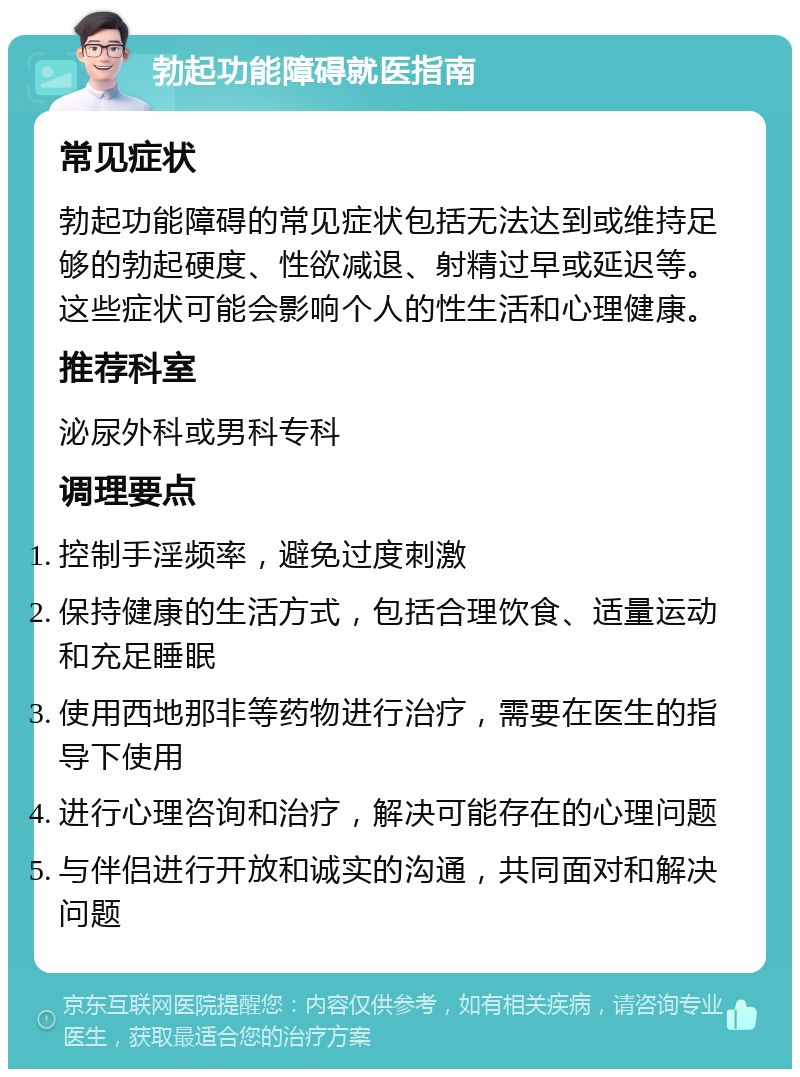 勃起功能障碍就医指南 常见症状 勃起功能障碍的常见症状包括无法达到或维持足够的勃起硬度、性欲减退、射精过早或延迟等。这些症状可能会影响个人的性生活和心理健康。 推荐科室 泌尿外科或男科专科 调理要点 控制手淫频率，避免过度刺激 保持健康的生活方式，包括合理饮食、适量运动和充足睡眠 使用西地那非等药物进行治疗，需要在医生的指导下使用 进行心理咨询和治疗，解决可能存在的心理问题 与伴侣进行开放和诚实的沟通，共同面对和解决问题