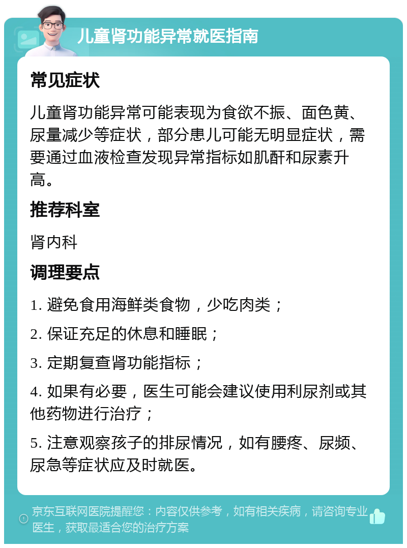 儿童肾功能异常就医指南 常见症状 儿童肾功能异常可能表现为食欲不振、面色黄、尿量减少等症状，部分患儿可能无明显症状，需要通过血液检查发现异常指标如肌酐和尿素升高。 推荐科室 肾内科 调理要点 1. 避免食用海鲜类食物，少吃肉类； 2. 保证充足的休息和睡眠； 3. 定期复查肾功能指标； 4. 如果有必要，医生可能会建议使用利尿剂或其他药物进行治疗； 5. 注意观察孩子的排尿情况，如有腰疼、尿频、尿急等症状应及时就医。