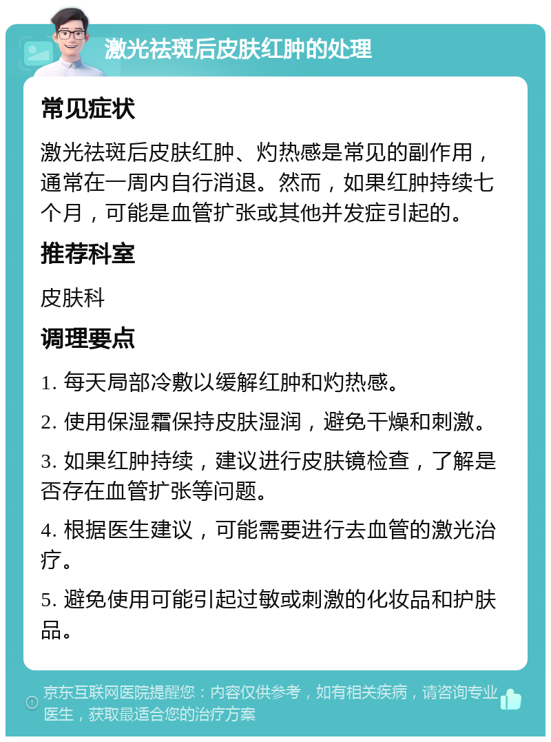 激光祛斑后皮肤红肿的处理 常见症状 激光祛斑后皮肤红肿、灼热感是常见的副作用，通常在一周内自行消退。然而，如果红肿持续七个月，可能是血管扩张或其他并发症引起的。 推荐科室 皮肤科 调理要点 1. 每天局部冷敷以缓解红肿和灼热感。 2. 使用保湿霜保持皮肤湿润，避免干燥和刺激。 3. 如果红肿持续，建议进行皮肤镜检查，了解是否存在血管扩张等问题。 4. 根据医生建议，可能需要进行去血管的激光治疗。 5. 避免使用可能引起过敏或刺激的化妆品和护肤品。