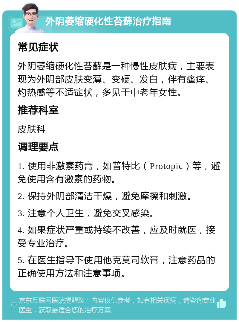 外阴萎缩硬化性苔藓治疗指南 常见症状 外阴萎缩硬化性苔藓是一种慢性皮肤病，主要表现为外阴部皮肤变薄、变硬、发白，伴有瘙痒、灼热感等不适症状，多见于中老年女性。 推荐科室 皮肤科 调理要点 1. 使用非激素药膏，如普特比（Protopic）等，避免使用含有激素的药物。 2. 保持外阴部清洁干燥，避免摩擦和刺激。 3. 注意个人卫生，避免交叉感染。 4. 如果症状严重或持续不改善，应及时就医，接受专业治疗。 5. 在医生指导下使用他克莫司软膏，注意药品的正确使用方法和注意事项。