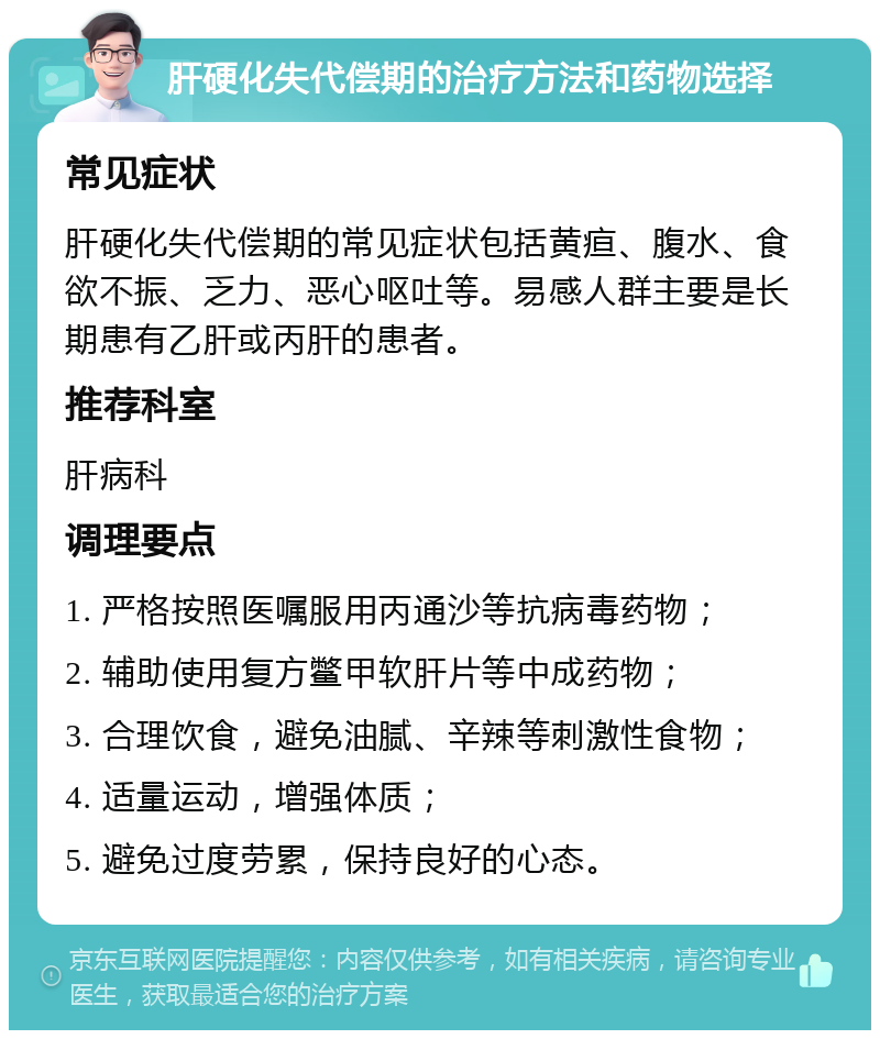 肝硬化失代偿期的治疗方法和药物选择 常见症状 肝硬化失代偿期的常见症状包括黄疸、腹水、食欲不振、乏力、恶心呕吐等。易感人群主要是长期患有乙肝或丙肝的患者。 推荐科室 肝病科 调理要点 1. 严格按照医嘱服用丙通沙等抗病毒药物； 2. 辅助使用复方鳖甲软肝片等中成药物； 3. 合理饮食，避免油腻、辛辣等刺激性食物； 4. 适量运动，增强体质； 5. 避免过度劳累，保持良好的心态。