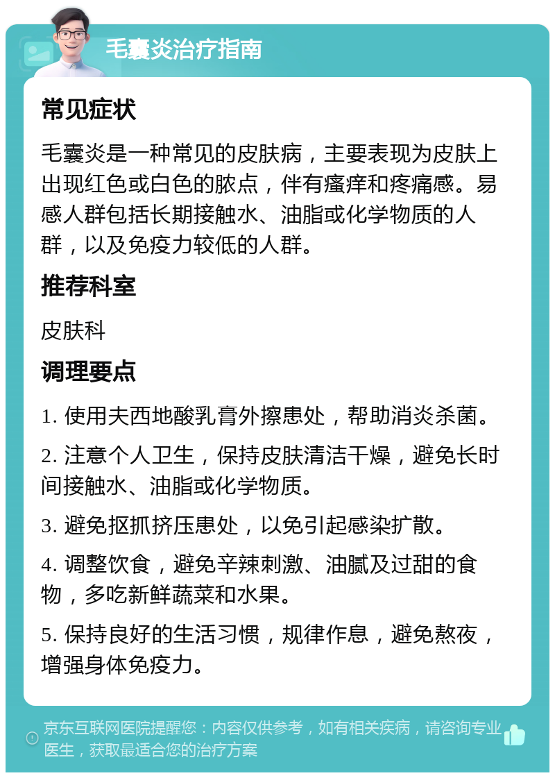 毛囊炎治疗指南 常见症状 毛囊炎是一种常见的皮肤病，主要表现为皮肤上出现红色或白色的脓点，伴有瘙痒和疼痛感。易感人群包括长期接触水、油脂或化学物质的人群，以及免疫力较低的人群。 推荐科室 皮肤科 调理要点 1. 使用夫西地酸乳膏外擦患处，帮助消炎杀菌。 2. 注意个人卫生，保持皮肤清洁干燥，避免长时间接触水、油脂或化学物质。 3. 避免抠抓挤压患处，以免引起感染扩散。 4. 调整饮食，避免辛辣刺激、油腻及过甜的食物，多吃新鲜蔬菜和水果。 5. 保持良好的生活习惯，规律作息，避免熬夜，增强身体免疫力。