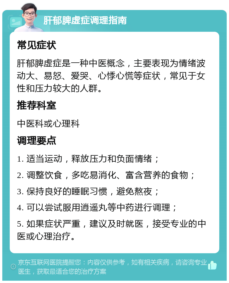 肝郁脾虚症调理指南 常见症状 肝郁脾虚症是一种中医概念，主要表现为情绪波动大、易怒、爱哭、心悸心慌等症状，常见于女性和压力较大的人群。 推荐科室 中医科或心理科 调理要点 1. 适当运动，释放压力和负面情绪； 2. 调整饮食，多吃易消化、富含营养的食物； 3. 保持良好的睡眠习惯，避免熬夜； 4. 可以尝试服用逍遥丸等中药进行调理； 5. 如果症状严重，建议及时就医，接受专业的中医或心理治疗。