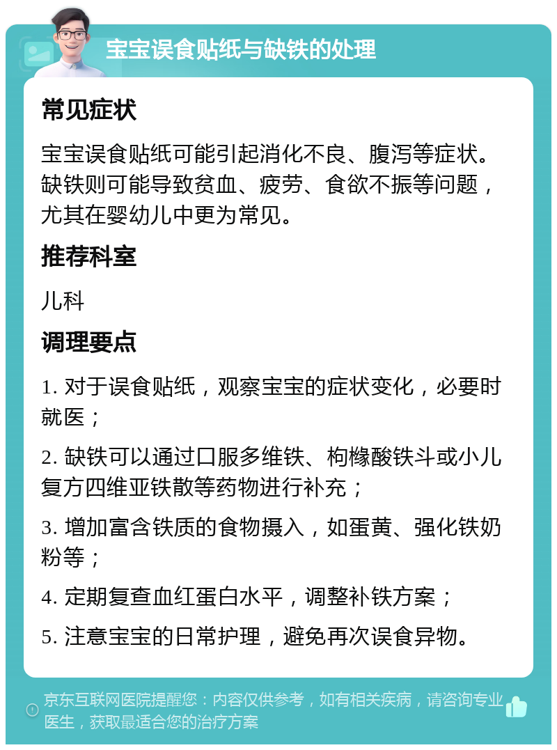 宝宝误食贴纸与缺铁的处理 常见症状 宝宝误食贴纸可能引起消化不良、腹泻等症状。缺铁则可能导致贫血、疲劳、食欲不振等问题，尤其在婴幼儿中更为常见。 推荐科室 儿科 调理要点 1. 对于误食贴纸，观察宝宝的症状变化，必要时就医； 2. 缺铁可以通过口服多维铁、枸橼酸铁斗或小儿复方四维亚铁散等药物进行补充； 3. 增加富含铁质的食物摄入，如蛋黄、强化铁奶粉等； 4. 定期复查血红蛋白水平，调整补铁方案； 5. 注意宝宝的日常护理，避免再次误食异物。