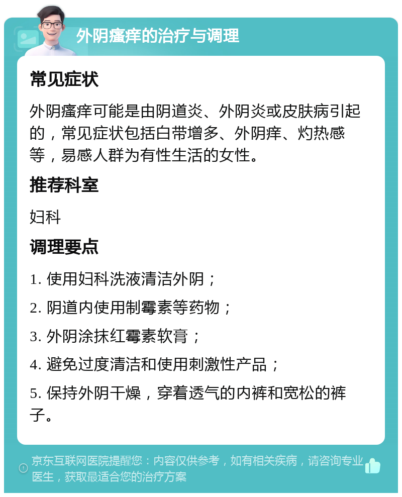 外阴瘙痒的治疗与调理 常见症状 外阴瘙痒可能是由阴道炎、外阴炎或皮肤病引起的，常见症状包括白带增多、外阴痒、灼热感等，易感人群为有性生活的女性。 推荐科室 妇科 调理要点 1. 使用妇科洗液清洁外阴； 2. 阴道内使用制霉素等药物； 3. 外阴涂抹红霉素软膏； 4. 避免过度清洁和使用刺激性产品； 5. 保持外阴干燥，穿着透气的内裤和宽松的裤子。