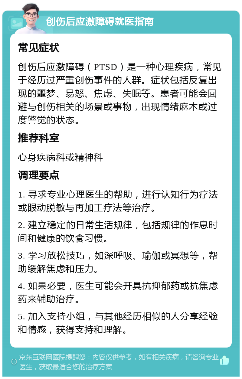 创伤后应激障碍就医指南 常见症状 创伤后应激障碍（PTSD）是一种心理疾病，常见于经历过严重创伤事件的人群。症状包括反复出现的噩梦、易怒、焦虑、失眠等。患者可能会回避与创伤相关的场景或事物，出现情绪麻木或过度警觉的状态。 推荐科室 心身疾病科或精神科 调理要点 1. 寻求专业心理医生的帮助，进行认知行为疗法或眼动脱敏与再加工疗法等治疗。 2. 建立稳定的日常生活规律，包括规律的作息时间和健康的饮食习惯。 3. 学习放松技巧，如深呼吸、瑜伽或冥想等，帮助缓解焦虑和压力。 4. 如果必要，医生可能会开具抗抑郁药或抗焦虑药来辅助治疗。 5. 加入支持小组，与其他经历相似的人分享经验和情感，获得支持和理解。