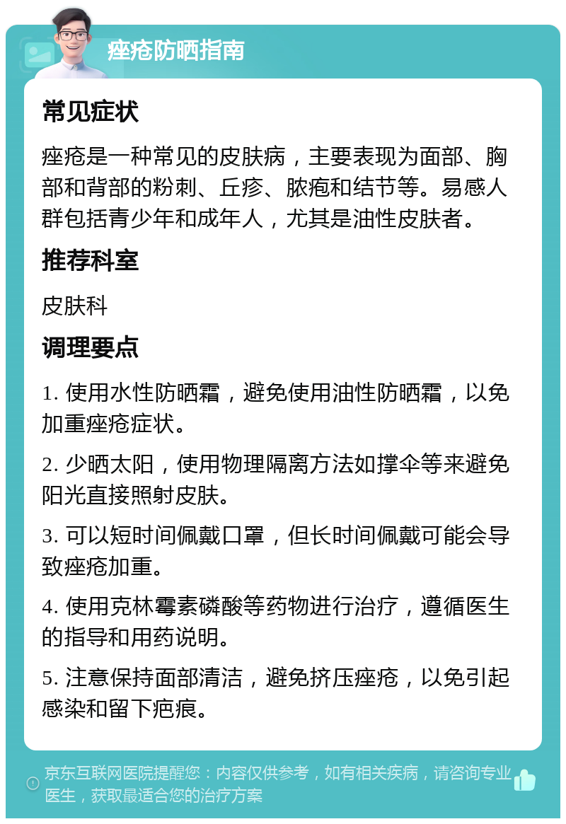 痤疮防晒指南 常见症状 痤疮是一种常见的皮肤病，主要表现为面部、胸部和背部的粉刺、丘疹、脓疱和结节等。易感人群包括青少年和成年人，尤其是油性皮肤者。 推荐科室 皮肤科 调理要点 1. 使用水性防晒霜，避免使用油性防晒霜，以免加重痤疮症状。 2. 少晒太阳，使用物理隔离方法如撑伞等来避免阳光直接照射皮肤。 3. 可以短时间佩戴口罩，但长时间佩戴可能会导致痤疮加重。 4. 使用克林霉素磷酸等药物进行治疗，遵循医生的指导和用药说明。 5. 注意保持面部清洁，避免挤压痤疮，以免引起感染和留下疤痕。