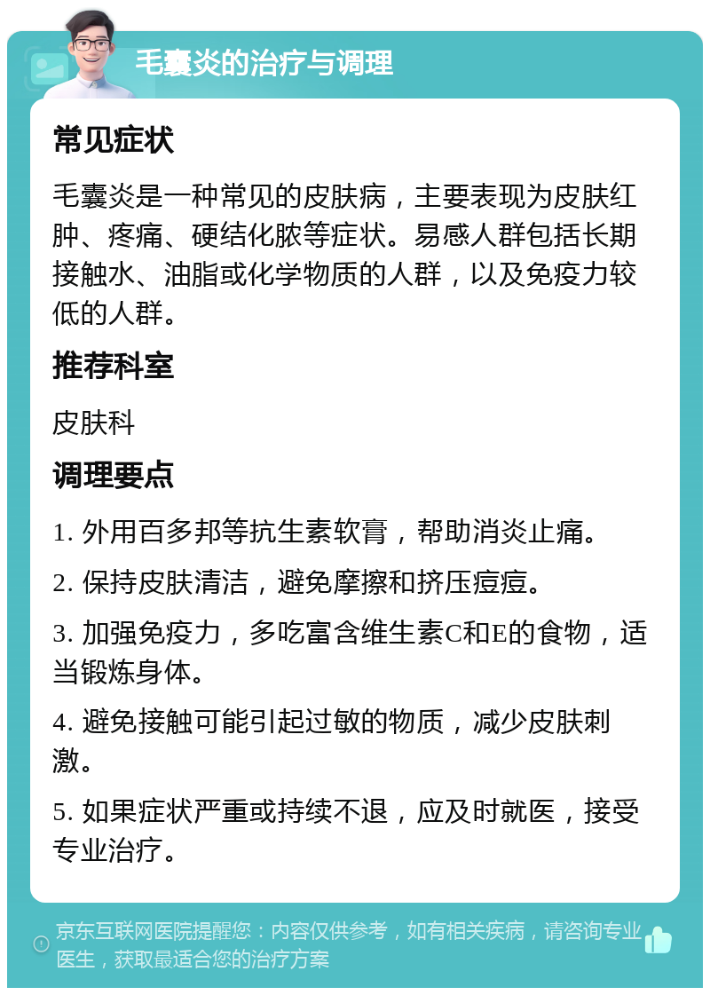 毛囊炎的治疗与调理 常见症状 毛囊炎是一种常见的皮肤病，主要表现为皮肤红肿、疼痛、硬结化脓等症状。易感人群包括长期接触水、油脂或化学物质的人群，以及免疫力较低的人群。 推荐科室 皮肤科 调理要点 1. 外用百多邦等抗生素软膏，帮助消炎止痛。 2. 保持皮肤清洁，避免摩擦和挤压痘痘。 3. 加强免疫力，多吃富含维生素C和E的食物，适当锻炼身体。 4. 避免接触可能引起过敏的物质，减少皮肤刺激。 5. 如果症状严重或持续不退，应及时就医，接受专业治疗。