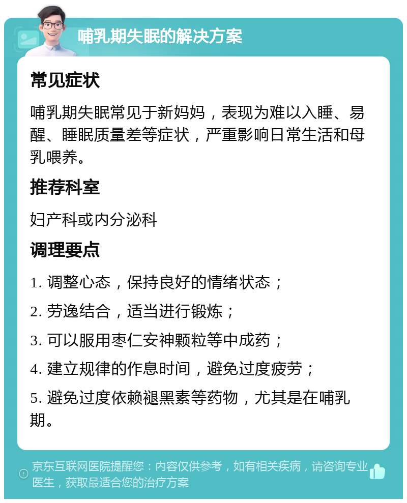 哺乳期失眠的解决方案 常见症状 哺乳期失眠常见于新妈妈，表现为难以入睡、易醒、睡眠质量差等症状，严重影响日常生活和母乳喂养。 推荐科室 妇产科或内分泌科 调理要点 1. 调整心态，保持良好的情绪状态； 2. 劳逸结合，适当进行锻炼； 3. 可以服用枣仁安神颗粒等中成药； 4. 建立规律的作息时间，避免过度疲劳； 5. 避免过度依赖褪黑素等药物，尤其是在哺乳期。