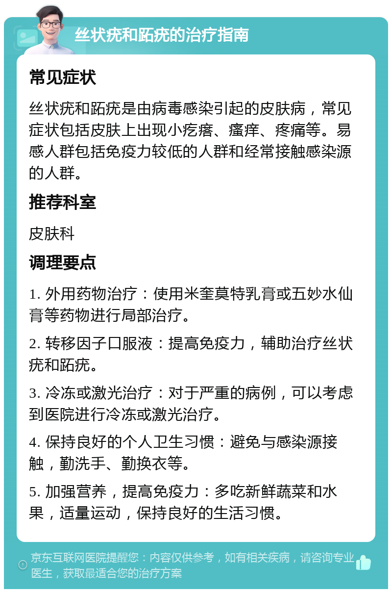 丝状疣和跖疣的治疗指南 常见症状 丝状疣和跖疣是由病毒感染引起的皮肤病，常见症状包括皮肤上出现小疙瘩、瘙痒、疼痛等。易感人群包括免疫力较低的人群和经常接触感染源的人群。 推荐科室 皮肤科 调理要点 1. 外用药物治疗：使用米奎莫特乳膏或五妙水仙膏等药物进行局部治疗。 2. 转移因子口服液：提高免疫力，辅助治疗丝状疣和跖疣。 3. 冷冻或激光治疗：对于严重的病例，可以考虑到医院进行冷冻或激光治疗。 4. 保持良好的个人卫生习惯：避免与感染源接触，勤洗手、勤换衣等。 5. 加强营养，提高免疫力：多吃新鲜蔬菜和水果，适量运动，保持良好的生活习惯。