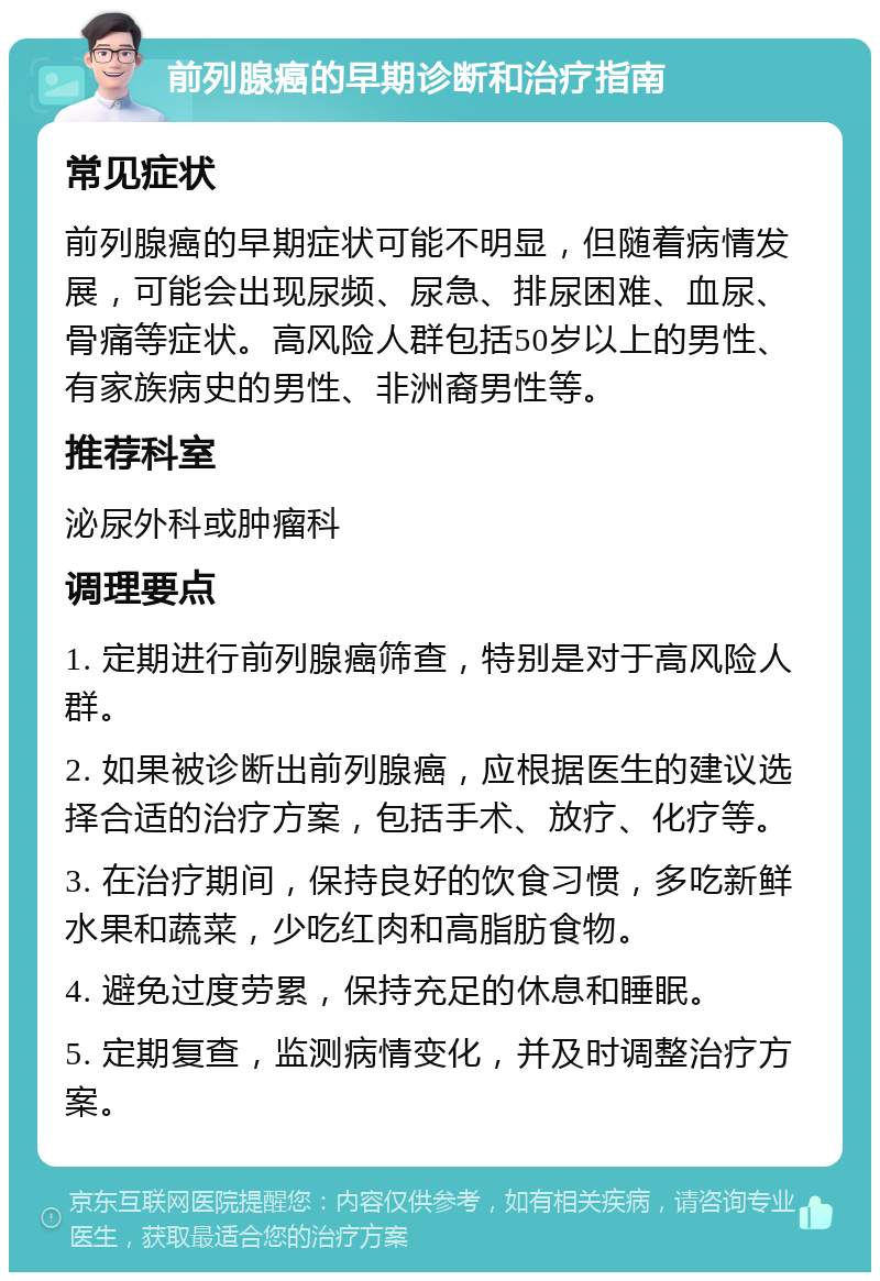 前列腺癌的早期诊断和治疗指南 常见症状 前列腺癌的早期症状可能不明显，但随着病情发展，可能会出现尿频、尿急、排尿困难、血尿、骨痛等症状。高风险人群包括50岁以上的男性、有家族病史的男性、非洲裔男性等。 推荐科室 泌尿外科或肿瘤科 调理要点 1. 定期进行前列腺癌筛查，特别是对于高风险人群。 2. 如果被诊断出前列腺癌，应根据医生的建议选择合适的治疗方案，包括手术、放疗、化疗等。 3. 在治疗期间，保持良好的饮食习惯，多吃新鲜水果和蔬菜，少吃红肉和高脂肪食物。 4. 避免过度劳累，保持充足的休息和睡眠。 5. 定期复查，监测病情变化，并及时调整治疗方案。