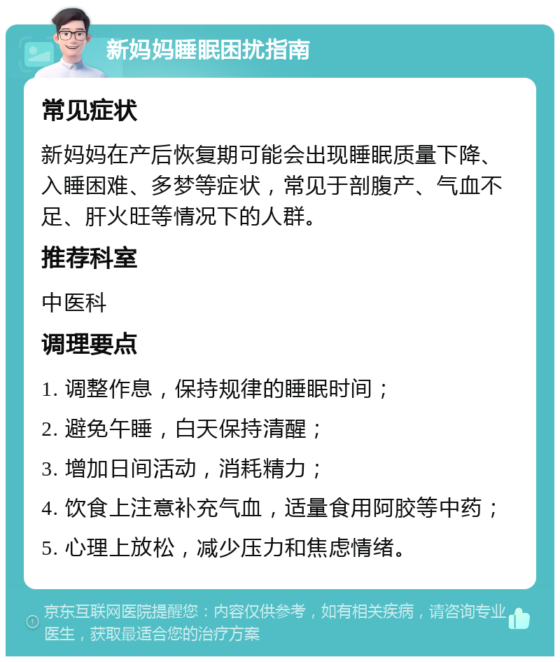 新妈妈睡眠困扰指南 常见症状 新妈妈在产后恢复期可能会出现睡眠质量下降、入睡困难、多梦等症状，常见于剖腹产、气血不足、肝火旺等情况下的人群。 推荐科室 中医科 调理要点 1. 调整作息，保持规律的睡眠时间； 2. 避免午睡，白天保持清醒； 3. 增加日间活动，消耗精力； 4. 饮食上注意补充气血，适量食用阿胶等中药； 5. 心理上放松，减少压力和焦虑情绪。