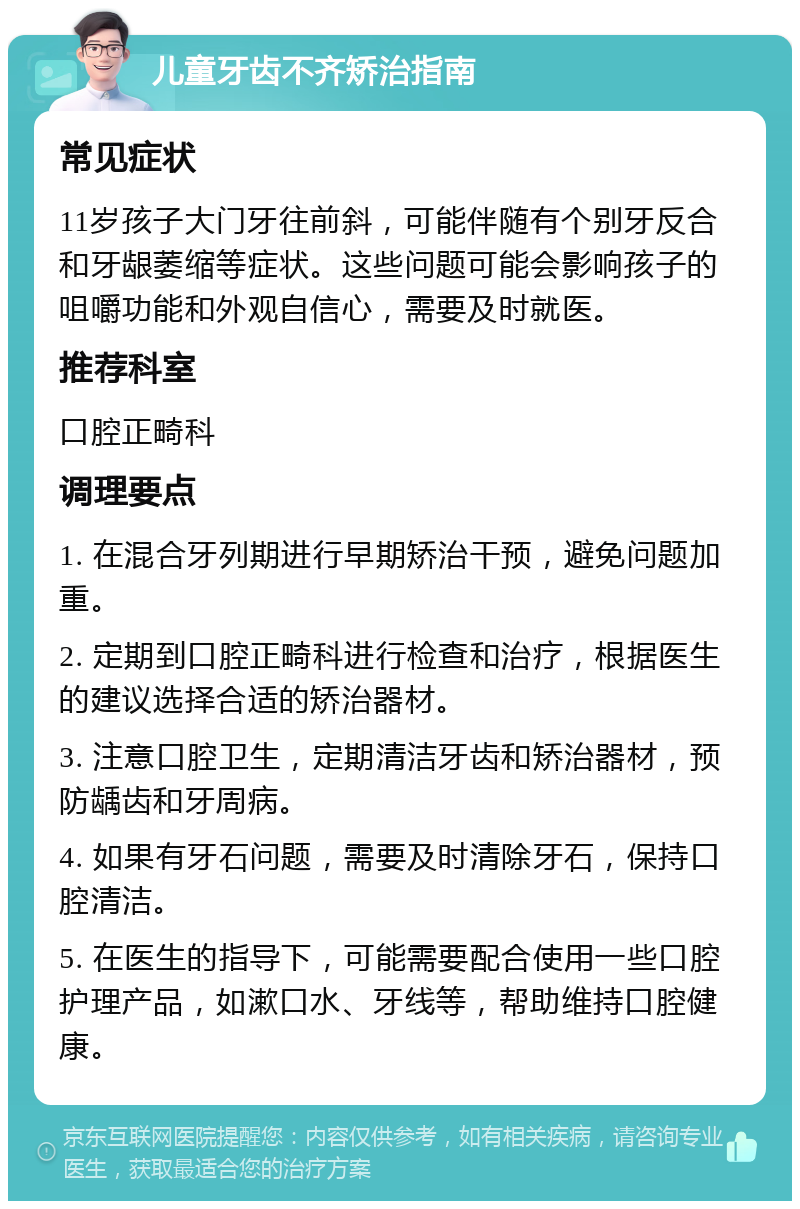 儿童牙齿不齐矫治指南 常见症状 11岁孩子大门牙往前斜，可能伴随有个别牙反合和牙龈萎缩等症状。这些问题可能会影响孩子的咀嚼功能和外观自信心，需要及时就医。 推荐科室 口腔正畸科 调理要点 1. 在混合牙列期进行早期矫治干预，避免问题加重。 2. 定期到口腔正畸科进行检查和治疗，根据医生的建议选择合适的矫治器材。 3. 注意口腔卫生，定期清洁牙齿和矫治器材，预防龋齿和牙周病。 4. 如果有牙石问题，需要及时清除牙石，保持口腔清洁。 5. 在医生的指导下，可能需要配合使用一些口腔护理产品，如漱口水、牙线等，帮助维持口腔健康。