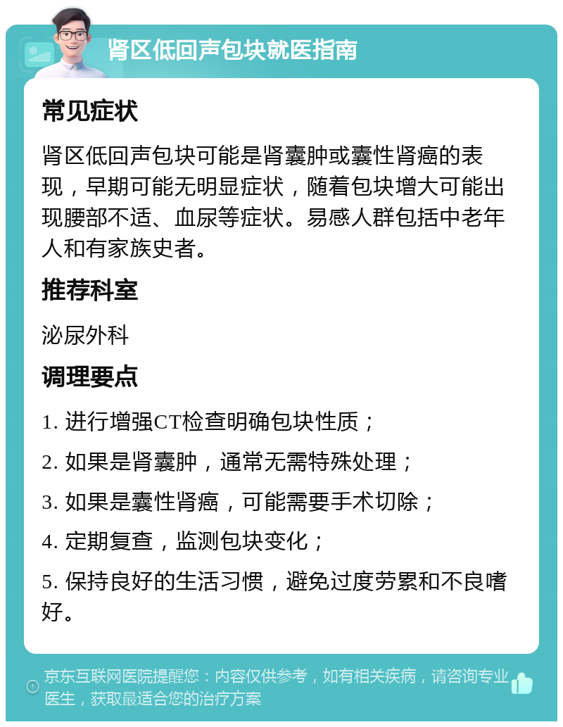 肾区低回声包块就医指南 常见症状 肾区低回声包块可能是肾囊肿或囊性肾癌的表现，早期可能无明显症状，随着包块增大可能出现腰部不适、血尿等症状。易感人群包括中老年人和有家族史者。 推荐科室 泌尿外科 调理要点 1. 进行增强CT检查明确包块性质； 2. 如果是肾囊肿，通常无需特殊处理； 3. 如果是囊性肾癌，可能需要手术切除； 4. 定期复查，监测包块变化； 5. 保持良好的生活习惯，避免过度劳累和不良嗜好。