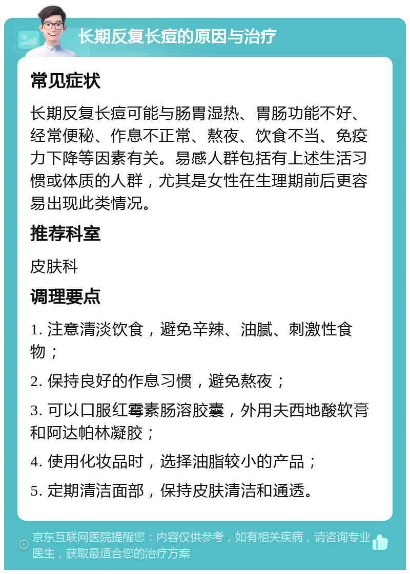 长期反复长痘的原因与治疗 常见症状 长期反复长痘可能与肠胃湿热、胃肠功能不好、经常便秘、作息不正常、熬夜、饮食不当、免疫力下降等因素有关。易感人群包括有上述生活习惯或体质的人群，尤其是女性在生理期前后更容易出现此类情况。 推荐科室 皮肤科 调理要点 1. 注意清淡饮食，避免辛辣、油腻、刺激性食物； 2. 保持良好的作息习惯，避免熬夜； 3. 可以口服红霉素肠溶胶囊，外用夫西地酸软膏和阿达帕林凝胶； 4. 使用化妆品时，选择油脂较小的产品； 5. 定期清洁面部，保持皮肤清洁和通透。