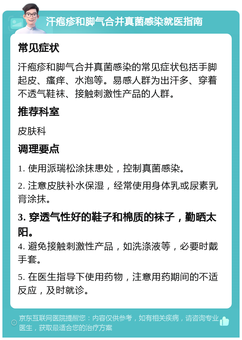 汗疱疹和脚气合并真菌感染就医指南 常见症状 汗疱疹和脚气合并真菌感染的常见症状包括手脚起皮、瘙痒、水泡等。易感人群为出汗多、穿着不透气鞋袜、接触刺激性产品的人群。 推荐科室 皮肤科 调理要点 1. 使用派瑞松涂抹患处，控制真菌感染。 2. 注意皮肤补水保湿，经常使用身体乳或尿素乳膏涂抹。 3. 穿透气性好的鞋子和棉质的袜子，勤晒太阳。 4. 避免接触刺激性产品，如洗涤液等，必要时戴手套。 5. 在医生指导下使用药物，注意用药期间的不适反应，及时就诊。