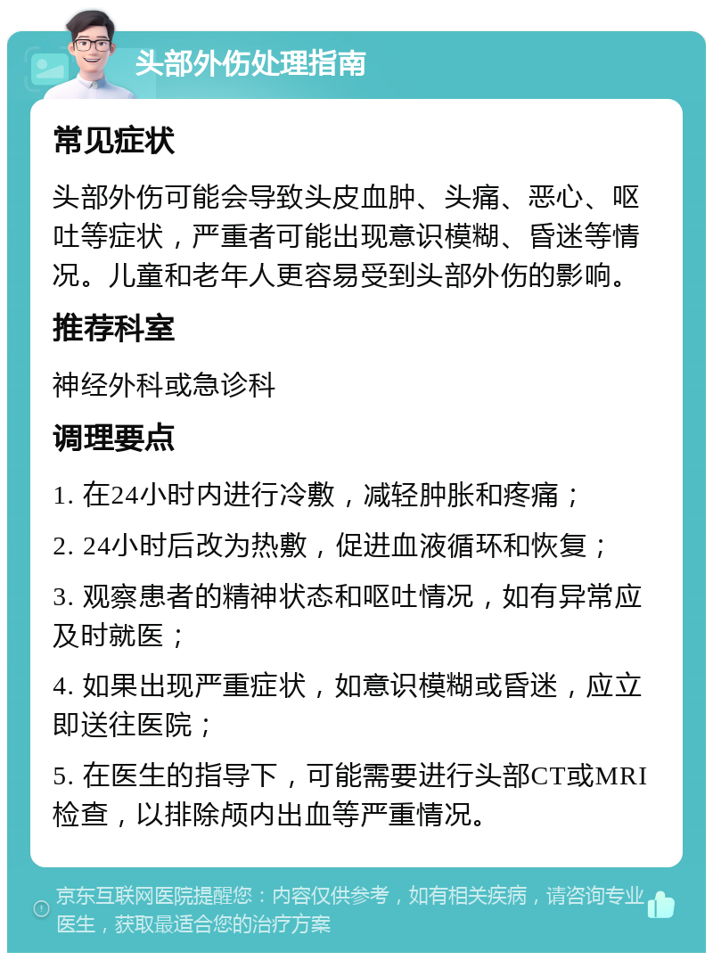 头部外伤处理指南 常见症状 头部外伤可能会导致头皮血肿、头痛、恶心、呕吐等症状，严重者可能出现意识模糊、昏迷等情况。儿童和老年人更容易受到头部外伤的影响。 推荐科室 神经外科或急诊科 调理要点 1. 在24小时内进行冷敷，减轻肿胀和疼痛； 2. 24小时后改为热敷，促进血液循环和恢复； 3. 观察患者的精神状态和呕吐情况，如有异常应及时就医； 4. 如果出现严重症状，如意识模糊或昏迷，应立即送往医院； 5. 在医生的指导下，可能需要进行头部CT或MRI检查，以排除颅内出血等严重情况。