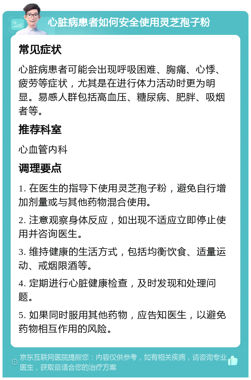 心脏病患者如何安全使用灵芝孢子粉 常见症状 心脏病患者可能会出现呼吸困难、胸痛、心悸、疲劳等症状，尤其是在进行体力活动时更为明显。易感人群包括高血压、糖尿病、肥胖、吸烟者等。 推荐科室 心血管内科 调理要点 1. 在医生的指导下使用灵芝孢子粉，避免自行增加剂量或与其他药物混合使用。 2. 注意观察身体反应，如出现不适应立即停止使用并咨询医生。 3. 维持健康的生活方式，包括均衡饮食、适量运动、戒烟限酒等。 4. 定期进行心脏健康检查，及时发现和处理问题。 5. 如果同时服用其他药物，应告知医生，以避免药物相互作用的风险。